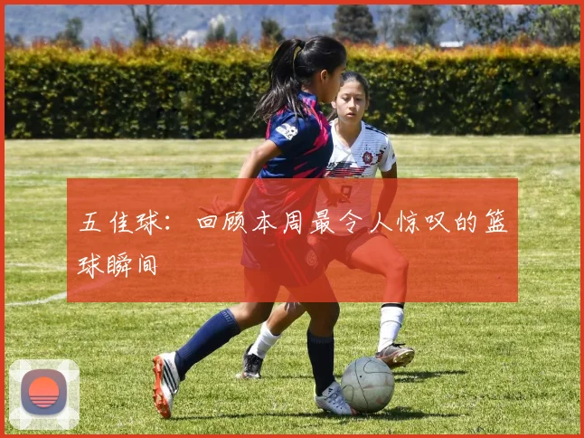 五佳球：回顾本周最令人惊叹的篮球瞬间
