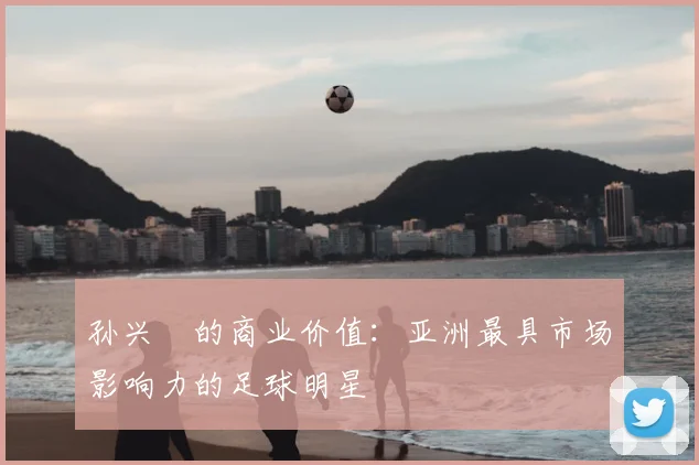 孙兴慜的商业价值：亚洲最具市场影响力的足球明星