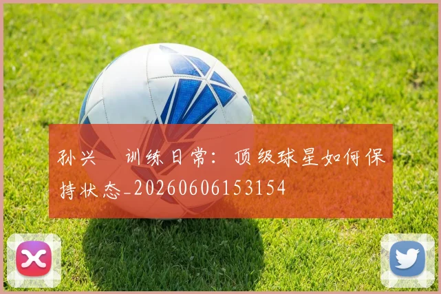 孙兴慜训练日常：顶级球星如何保持状态_20260606153154