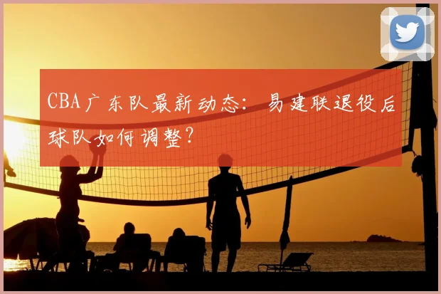 CBA广东队最新动态：易建联退役后球队如何调整？