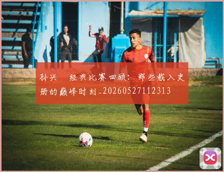 孙兴慜经典比赛回顾：那些载入史册的巅峰时刻_20260527112313