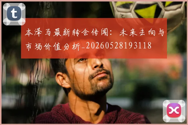 本泽马最新转会传闻：未来去向与市场价值分析_20260528193118
