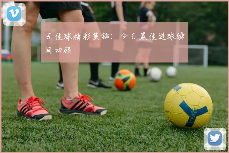 五佳球精彩集锦：今日最佳进球瞬间回顾