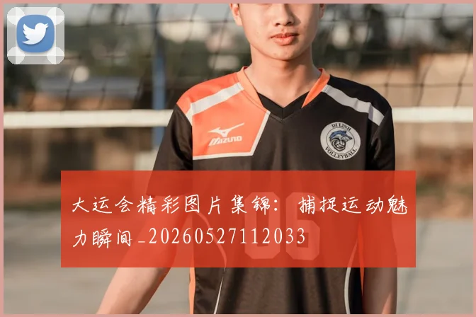 大运会精彩图片集锦：捕捉运动魅力瞬间_20260527112033