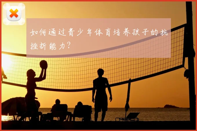 如何通过青少年体育培养孩子的抗挫折能力？