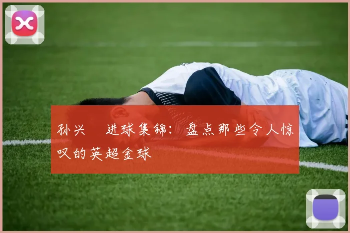 孙兴慜进球集锦：盘点那些令人惊叹的英超金球