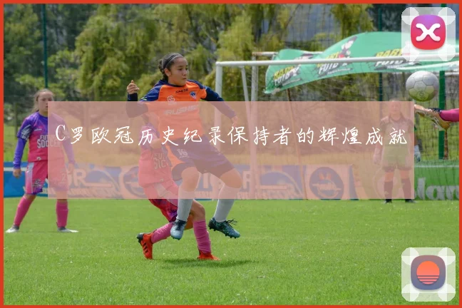 C罗欧冠历史纪录保持者的辉煌成就