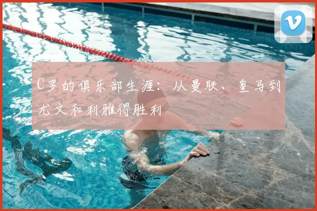 C罗的俱乐部生涯：从曼联、皇马到尤文和利雅得胜利