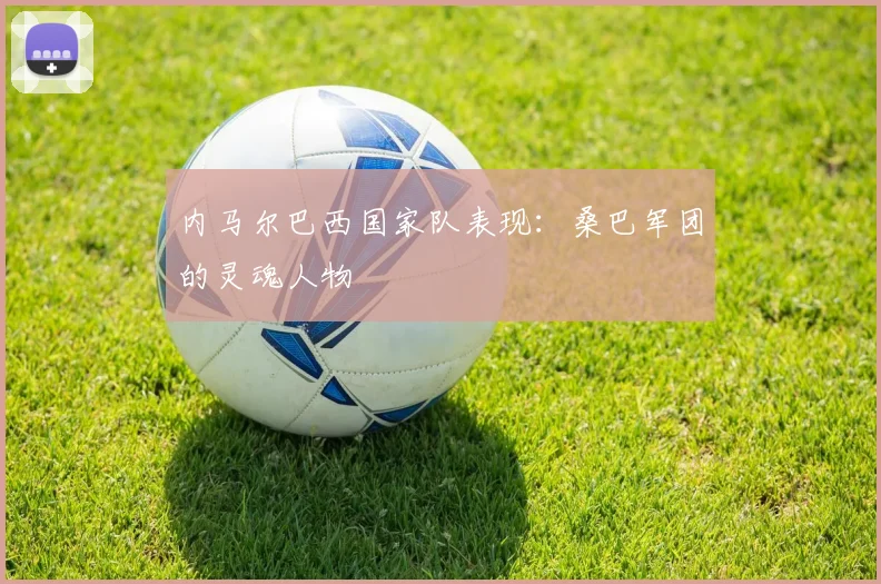 内马尔巴西国家队表现：桑巴军团的灵魂人物