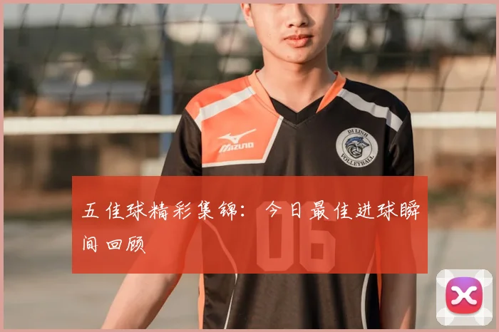 五佳球精彩集锦：今日最佳进球瞬间回顾
