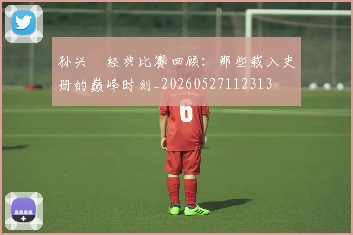孙兴慜经典比赛回顾:那些载入史册的巅峰时刻_20260527112313