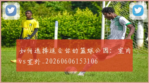 如何选择适合你的篮球公园：室内vs室外_20260606153106