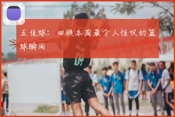 五佳球：回顾本周最令人惊叹的篮球瞬间