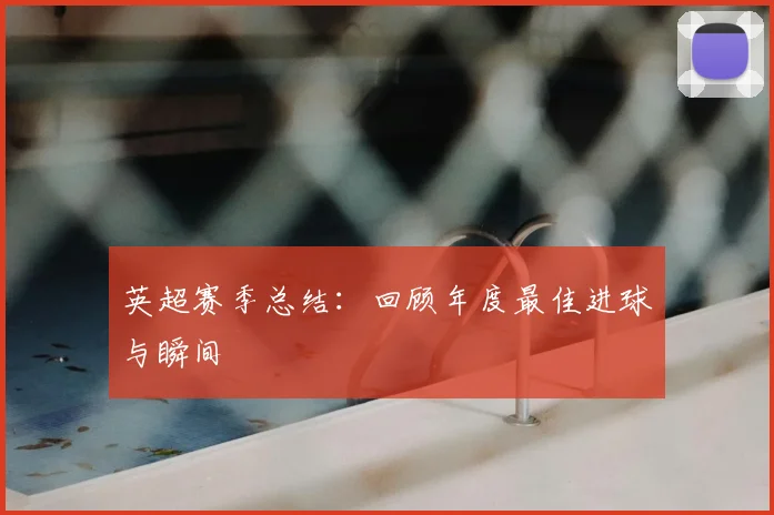 英超赛季总结:回顾年度最佳进球与瞬间