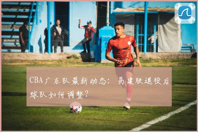 CBA广东队最新动态：易建联退役后球队如何调整？