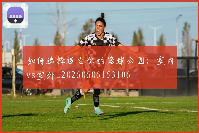 如何选择适合你的篮球公园：室内vs室外_20260606153106