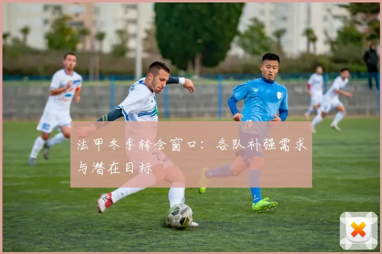 法甲冬季转会窗口：各队补强需求与潜在目标