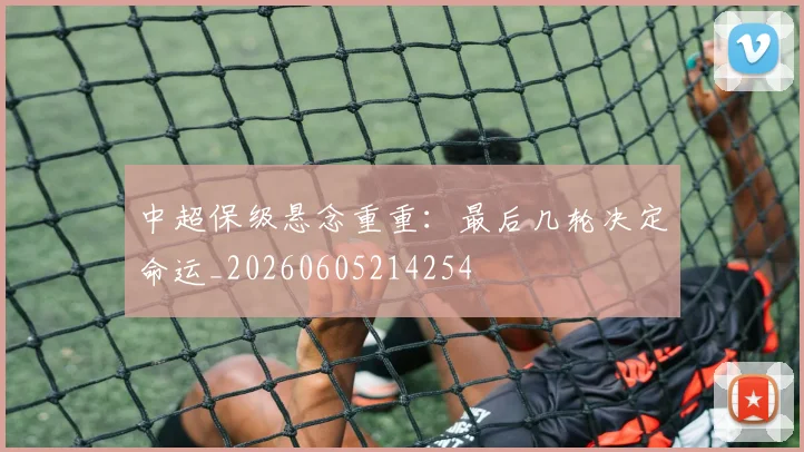 中超保级悬念重重：最后几轮决定命运_20260605214254