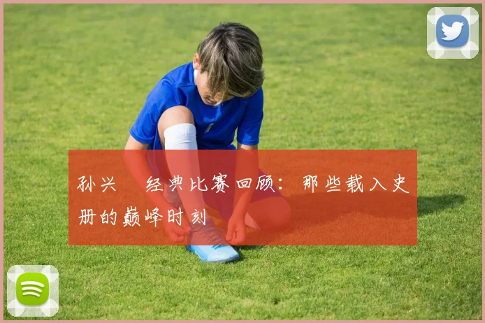 孙兴慜经典比赛回顾：那些载入史册的巅峰时刻