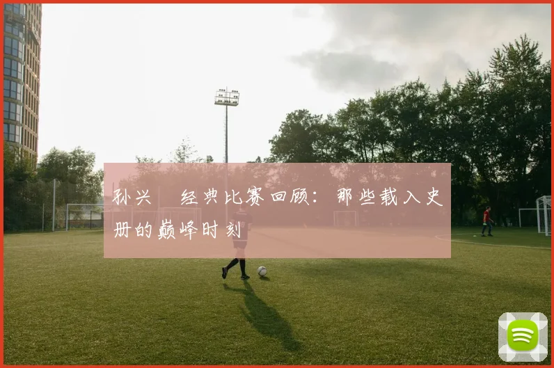 孙兴慜经典比赛回顾：那些载入史册的巅峰时刻