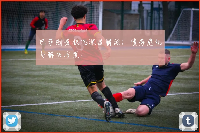 巴萨财务状况深度解读：债务危机与解决方案。