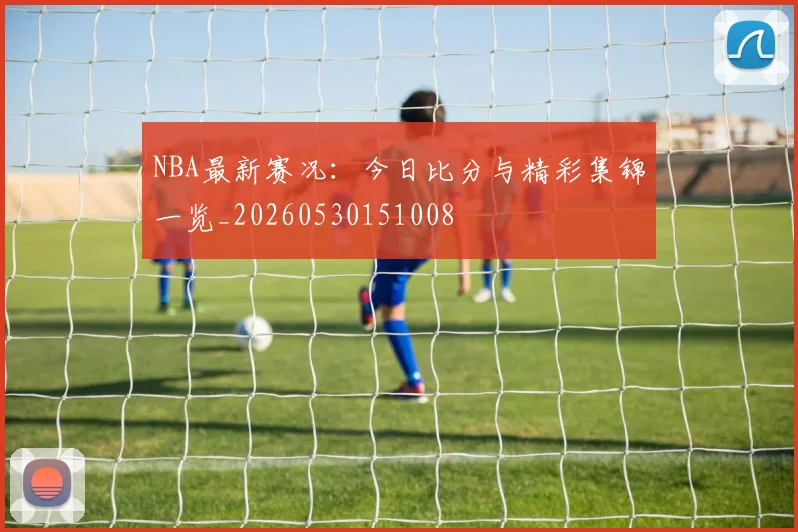NBA最新赛况：今日比分与精彩集锦一览_20260530151008