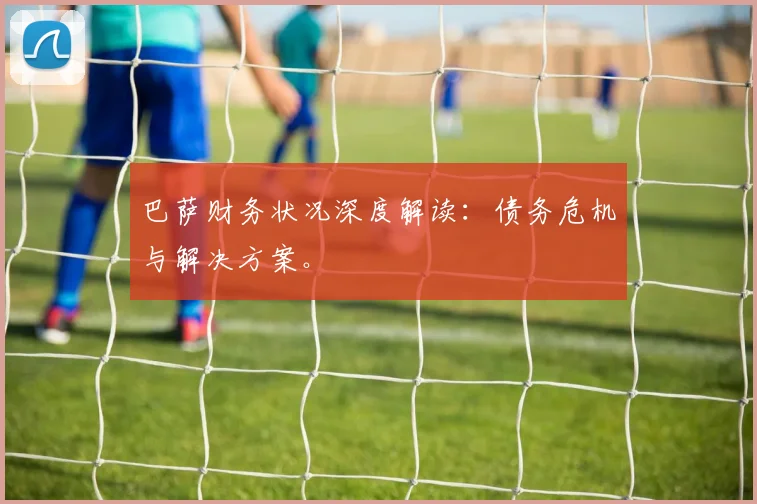 巴萨财务状况深度解读：债务危机与解决方案。