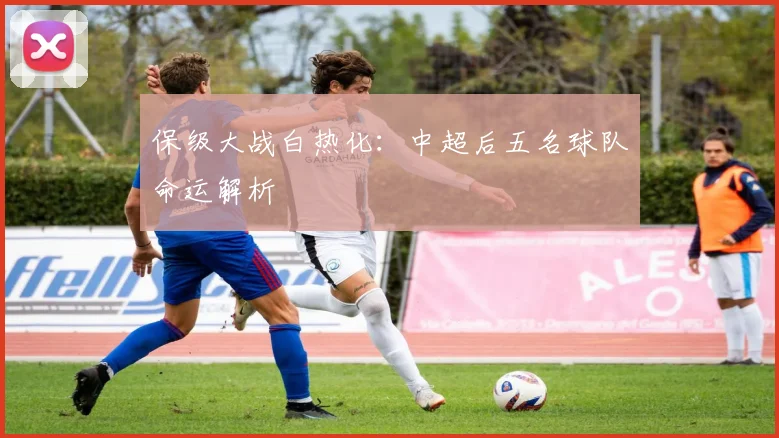 保级大战白热化：中超后五名球队命运解析